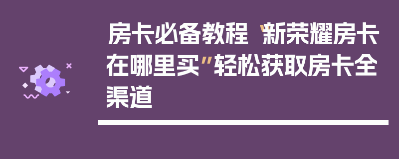 房卡必备教程“新荣耀房卡在哪里买”轻松获取房卡全渠道