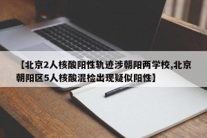 【北京2人核酸阳性轨迹涉朝阳两学校,北京朝阳区5人核酸混检出现疑似阳性】