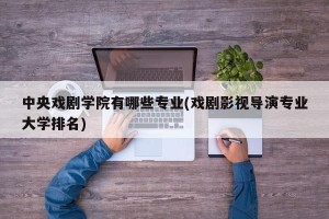 中央戏剧学院有哪些专业(戏剧影视导演专业大学排名)