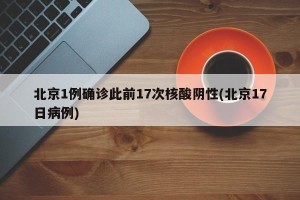 北京1例确诊此前17次核酸阴性(北京17日病例)