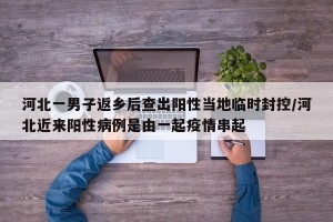 河北一男子返乡后查出阳性当地临时封控/河北近来阳性病例是由一起疫情串起