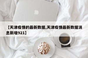 【天津疫情的最新数据,天津疫情最新数据消息新增921】
