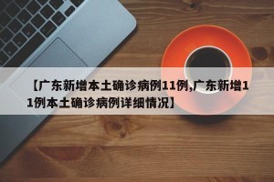 【广东新增本土确诊病例11例,广东新增11例本土确诊病例详细情况】