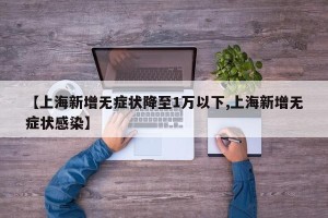 【上海新增无症状降至1万以下,上海新增无症状感染】