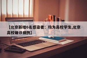 【北京新增6名感染者：均为高校学生,北京高校确诊病例】