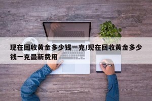 现在回收黄金多少钱一克/现在回收黄金多少钱一克最新费用