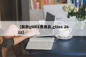 【新款gl8ES费用高,gl8es 2022】