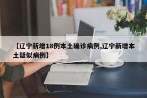 【辽宁新增18例本土确诊病例,辽宁新增本土疑似病例】