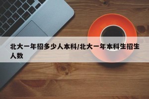 北大一年招多少人本科/北大一年本科生招生人数