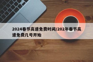 2024春节高速免费时间/202年春节高速免费几号开始