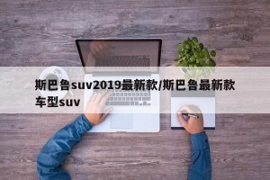 斯巴鲁suv2019最新款/斯巴鲁最新款车型suv