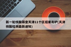 新一轮核酸筛查天津11个区结果出炉(天津核酸检测最新通知)