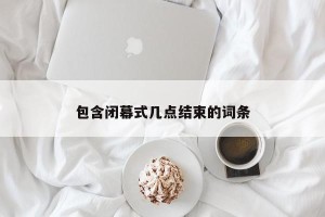 包含闭幕式几点结束的词条