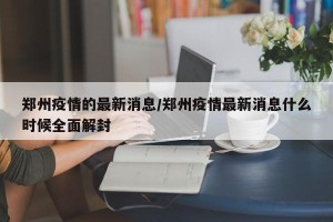 郑州疫情的最新消息/郑州疫情最新消息什么时候全面解封