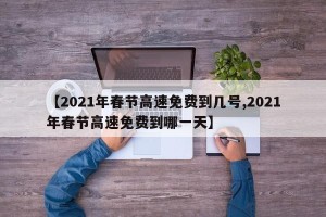 【2021年春节高速免费到几号,2021年春节高速免费到哪一天】