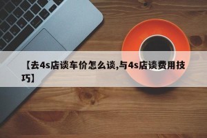 【去4s店谈车价怎么谈,与4s店谈费用技巧】