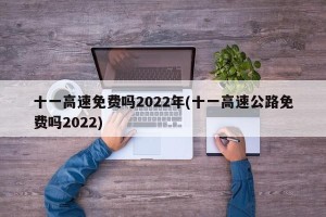 十一高速免费吗2022年(十一高速公路免费吗2022)