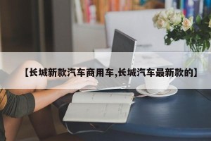 【长城新款汽车商用车,长城汽车最新款的】