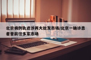 北京病例轨迹涉两大批发市场/北京一确诊患者曾前往多家市场