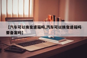 【汽车可以换变速箱吗,汽车可以换变速箱吗要备案吗】