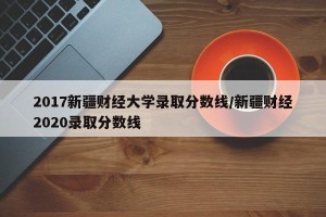 2017新疆财经大学录取分数线/新疆财经2020录取分数线