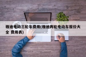 雅迪电动三轮车费用(雅迪两轮电动车报价大全 费用表)