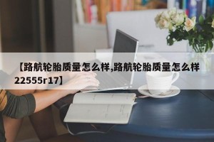 【路航轮胎质量怎么样,路航轮胎质量怎么样22555r17】