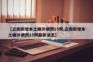 【云南新增本土确诊病例15例,云南新增本土确诊病例15例最新消息】