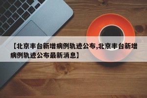 【北京丰台新增病例轨迹公布,北京丰台新增病例轨迹公布最新消息】