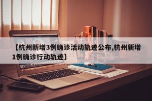 【杭州新增3例确诊活动轨迹公布,杭州新增1例确诊行动轨迹】