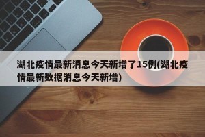 湖北疫情最新消息今天新增了15例(湖北疫情最新数据消息今天新增)