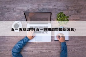 五一假期调整(五一假期调整最新消息)