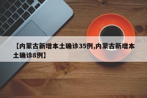 【内蒙古新增本土确诊35例,内蒙古新增本土确诊8例】