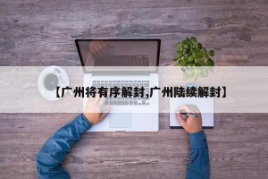 【广州将有序解封,广州陆续解封】