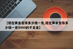【现在黄金首饰多少钱一克,现在黄金首饰多少钱一克9999的千足金】