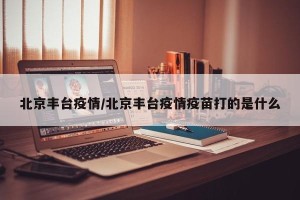 北京丰台疫情/北京丰台疫情疫苗打的是什么
