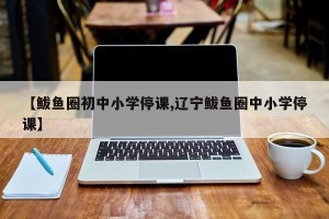 【鲅鱼圈初中小学停课,辽宁鲅鱼圈中小学停课】
