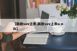 【新款suv上市,新款suv上市u n ik】