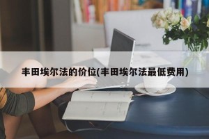 丰田埃尔法的价位(丰田埃尔法最低费用)