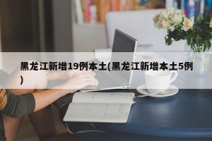 黑龙江新增19例本土(黑龙江新增本土5例)