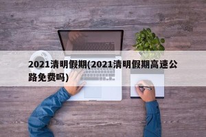 2021清明假期(2021清明假期高速公路免费吗)