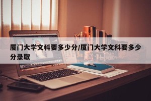 厦门大学文科要多少分/厦门大学文科要多少分录取