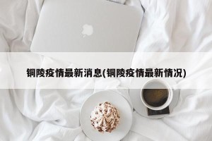 铜陵疫情最新消息(铜陵疫情最新情况)