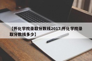 【怀化学院录取分数线2017,怀化学院录取分数线多少】