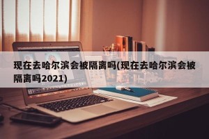 现在去哈尔滨会被隔离吗(现在去哈尔滨会被隔离吗2021)