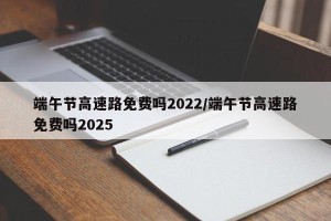 端午节高速路免费吗2022/端午节高速路免费吗2025