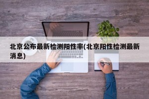 北京公布最新检测阳性率(北京阳性检测最新消息)