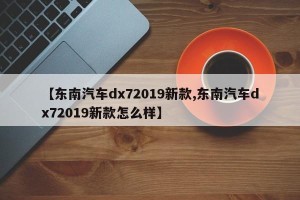【东南汽车dx72019新款,东南汽车dx72019新款怎么样】