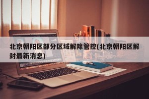北京朝阳区部分区域解除管控(北京朝阳区解封最新消息)