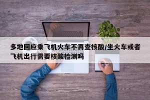 多地回应乘飞机火车不再查核酸/坐火车或者飞机出行需要核酸检测吗
